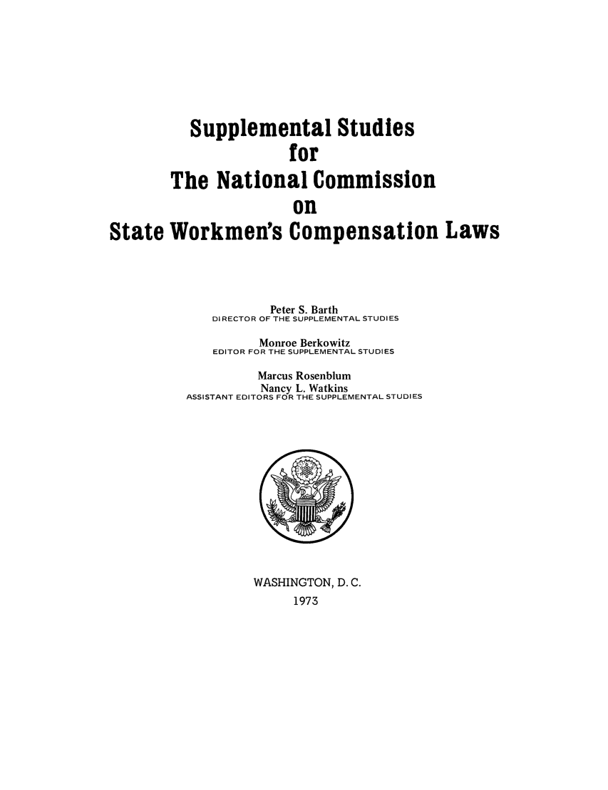handle is hein.scsl/sustunats0001 and id is 1 raw text is: Supplemental Studies
for
The National Commission
on
State Workmen's Compensation Laws

Peter S. Barth
DIRECTOR OF THE SUPPLEMENTAL STUDIES
Monroe Berkowitz
EDITOR FOR THE SUPPLEMENTAL STUDIES
Marcus Rosenblum
Nancy L. Watkins
ASSISTANT EDITORS FOR THE SUPPLEMENTAL STUDIES

WASHINGTON, D. C.
1973


