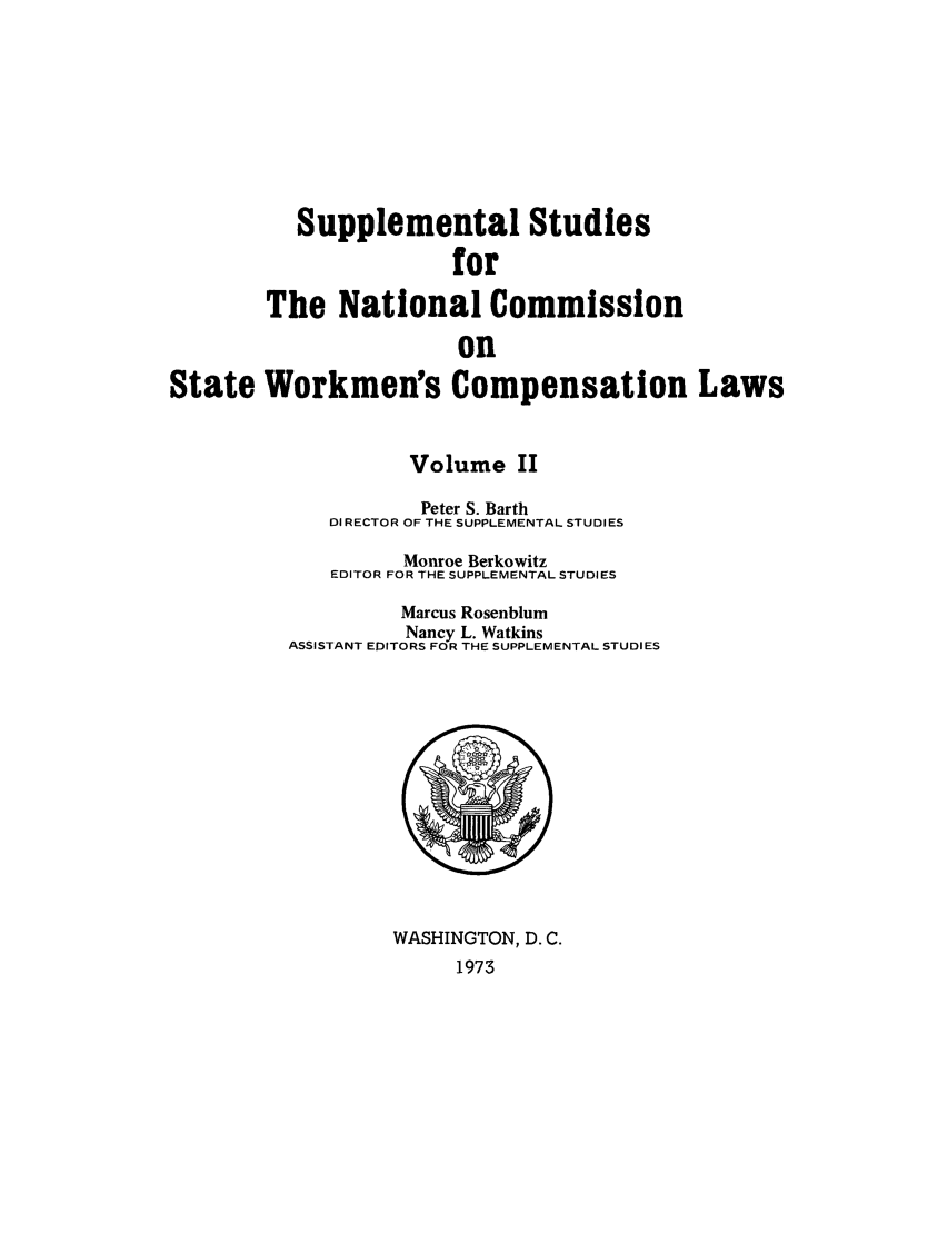 handle is hein.scsl/sustunats0002 and id is 1 raw text is: Supplemental Studies
for
The National Commission
on
State Workmen's Compensation Laws

Volume II
Peter S. Barth
DIRECTOR OF THE SUPPLEMENTAL STUDIES
Monroe Berkowitz
EDITOR FOR THE SUPPLEMENTAL STUDIES
Marcus Rosenblum
Nancy L. Watkins
ASSISTANT EDITORS FOR THE SUPPLEMENTAL STUDIES

WASHINGTON, D. C.
1973


