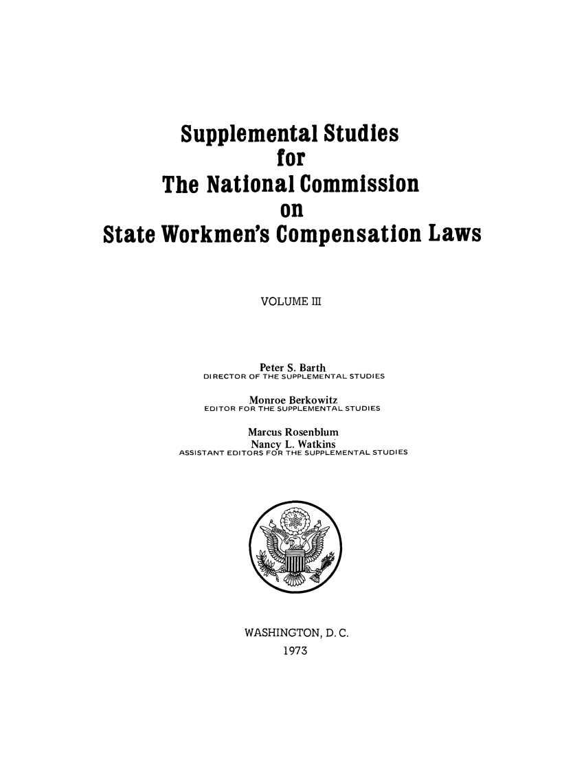 handle is hein.scsl/sustunats0003 and id is 1 raw text is: Supplemental Studies
for
The National Commission
on
State Workmen's Compensation Laws

VOLUME III
Peter S. Barth
DIRECTOR OF THE SUPPLEMENTAL STUDIES
Monroe Berkowitz
EDITOR FOR THE SUPPLEMENTAL STUDIES
Marcus Rosenblum
Nancy L. Watkins
ASSISTANT EDITORS FOR THE SUPPLEMENTAL STUDIES

WASHINGTON, D. C.
1973


