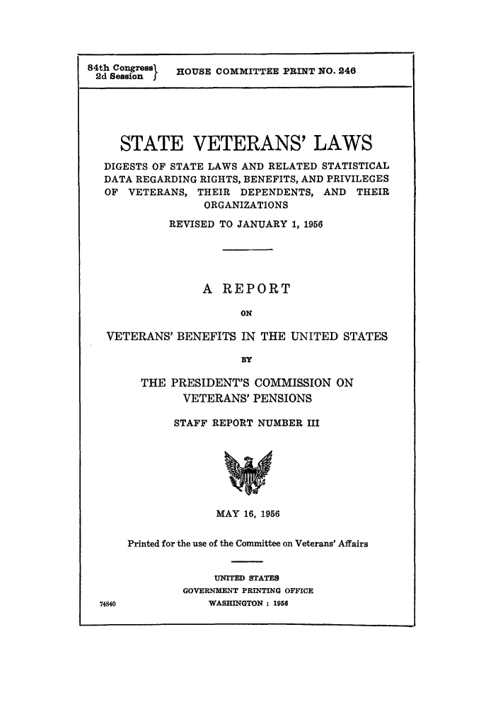handle is hein.scsl/svetreb0001 and id is 1 raw text is: 84th Congress  HOUSE COMMITTEE PRINT NO. 246
2d Session j
STATE VETERANS' LAWS
DIGESTS OF STATE LAWS AND RELATED STATISTICAL
DATA REGARDING RIGHTS, BENEFITS, AND PRIVILEGES
OF VETERANS, THEIR DEPENDENTS, AND THEIR
ORGANIZATIONS
REVISED TO JANUARY 1, 1956
A REPORT
ON
VETERANS' BENEFITS IN THE UNITED STATES
BY

THE PRESIDENT'S COMMISSION ON
VETERANS' PENSIONS
STAFF REPORT NUMBER III
MAY 16, 1956
Printed for the use of the Committee on Veterans' Affairs
UNITED STATES
GOVERNMENT PRINTING OFFICE
WASHINGTON : 1956


