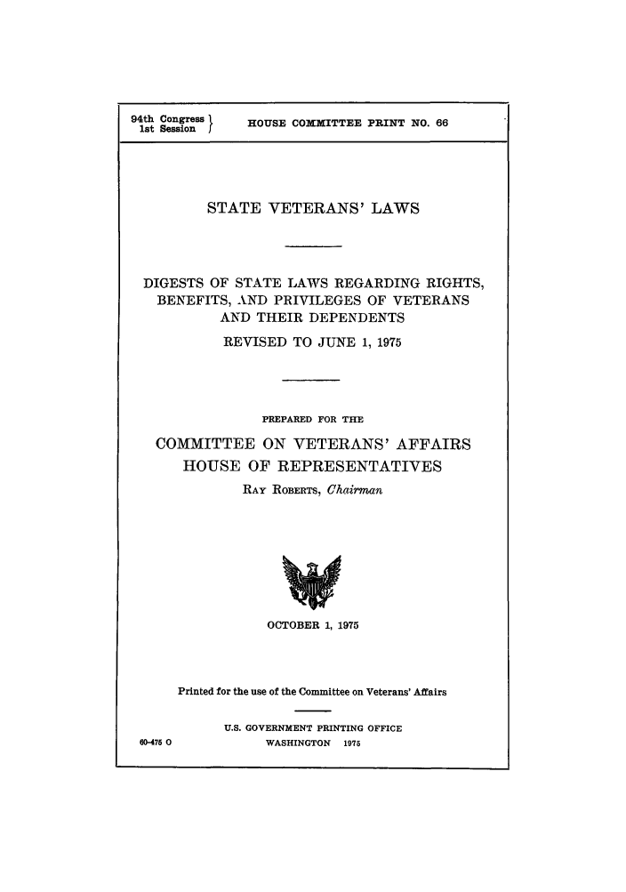 handle is hein.scsl/svldislr0001 and id is 1 raw text is: 94th Congress    HOUSE COMMITTEE PRINT NO. 66
1st Session
STATE VETERANS' LAWS
DIGESTS OF STATE LAWS REGARDING RIGHTS,
BENEFITS, AND PRIVILEGES OF VETERANS
AND THEIR DEPENDENTS
REVISED TO JUNE 1, 1975
PREPARED FOR THE
COMMITTEE ON VETERANS' AFFAIRS
HOUSE OF REPRESENTATIVES
RAY ROBERTS, Chairman
OCTOBER 1, 1975
Printed for the use of the Committee on Veterans' Affairs
U.S. GOVERNMENT PRINTING OFFICE
60-475 0          WASHINGTON 1975


