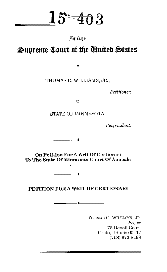 handle is hein.scsl/tcwmnwrit0001 and id is 1 raw text is: 







Supreme Court of the Entiteb Owtatn


THOMAS C. WILLIAMS, JR.,

                      Petitioner,
          V.

  STATE OF MINNESOTA,

                     Respondent.


   On Petition For A Writ Of Certiorari
To The State Of Minnesota Court Of Appeals




PETITION FOR A WRIT OF CERTIORARI




                     THOMAS C. WILLIAMS, JR.
                                   Pro se
                            72 Denell Court
                         Crete, Illinois 60417
                             (708) 672-8199


