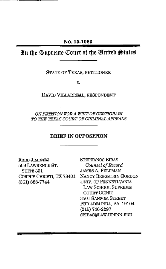 handle is hein.scsl/txdvbfop0001 and id is 1 raw text is: 






                No. 15-1063

3fn the 'upreme  (Court of the  tniteb Otate%


          STATE OF TEXAS, PETITIONER

                     V.

        DAVID VILLARREAL, RESPONDENT


  ON PETITION FOR A WRIT OF CERTIORARI
TO THE TEXAS COURT OF CRIMINAL APPEALS


       BRIEF IN OPPOSITION


FRED JIMENEZ
509 LAWRENCE ST.
SUITE 301
CORPUS CHRISTI, TX 78401
(361) 888-7744


STEPHANOS BIBAS
  Counsel of Record
JAMES A. FELDMAN
NANCY BREGSTEIN GORDON
UNIV. OF PENNSYLVANIA
LAw  SCHOOL SUPREME
COURT  CLINIC
3501 SANSOM STREET
PHILADELPHIA, PA 19104
(215) 746-2297
SBIBAS@LAW.UPENN.EDU


