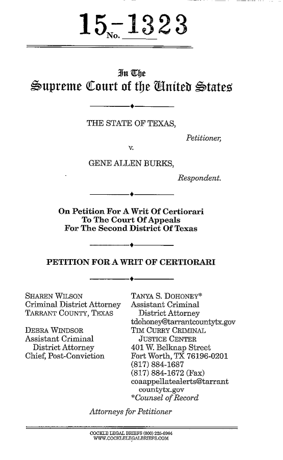 handle is hein.scsl/txgabwrc0001 and id is 1 raw text is: 

           15-1323
                 No.





*wuprcme Cfourt of tjw uniteb  btate.5



             THE STATE  OF TEXAS,
                                    Petitioner
                       V.

             GENE  ALLEN  BURKS,


Respondent.


   On Petition For A Writ Of Certiorari
        To The Court Of Appeals
    For The Second District Of Texas



PETITION  FOR  A WRIT  OF CERTIORARI


SHAREN WILSON
Criminal District Attorney
TARRANT CouNTY, TEXAS

DEBRA WINDSOR
Assistant Criminal
  District Attorney
Chief, Post-Conviction


TANYA S. DOHONEY*
Assistant Criminal
  District Attorney
tdohoney@tarrantcountytx.gov
TIm CURRY CRIMINAL
  JUSTICE CENTER
401 W. Belknap Street
Fort Worth, TX 76196-0201
(817) 884-1687
(817) 884-1672 (Fax)
coaappellatealerts@tarrant
  countytx.gov
*Counsel of Record


Attorneys for Petitioner


COCKLE LEGAL BRIEFS (800) 225-6964
WW.COCILELEGALBRIEFS.COM


