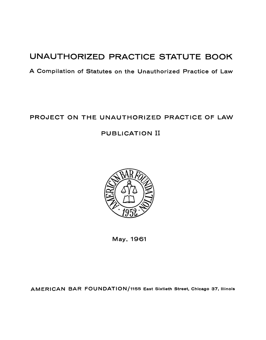 handle is hein.scsl/upsb0001 and id is 1 raw text is: 







UNAUTHORIZED PRACTICE STATUTE BOOK

A Compilation of Statutes on the Unauthorized Practice of Law






PROJECT ON THE UNAUTHORIZED PRACTICE OF LAW

                  PUBLICATION II


May, 1961


AMERICAN BAR FOUNDATION/1155 East Sixtieth Street, Chicago 37, Illinois


