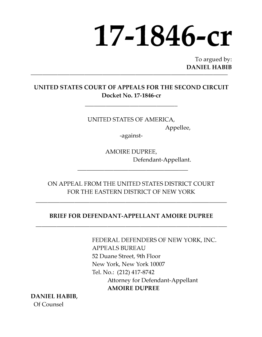 handle is hein.scsl/usaad0001 and id is 1 raw text is: 





                 17-1846-cr

                                           To argued by:
                                        DANIEL HABIB


 UNITED STATES COURT OF APPEALS FOR THE SECOND CIRCUIT
                  Docket No. 17-1846-cr



               UNITED STATES OF AMERICA,
                                   Appellee,
                       -against-

                   AMOIRE DUPREE,
                          Defendant-Appellant.



    ON APPEAL FROM THE UNITED STATES DISTRICT COURT
         FOR THE EASTERN DISTRICT OF NEW YORK



     BRIEF FOR DEFENDANT-APPELLANT AMOIRE DUPREE



                FEDERAL DEFENDERS OF NEW YORK, INC.
                APPEALS BUREAU
                52 Duane Street, 9th Floor
                New York, New York 10007
                Tel. No.: (212) 417-8742
                    Attorney for Defendant-Appellant
                    AMOIRE DUPREE
DANIEL HABIB,
Of Counsel


