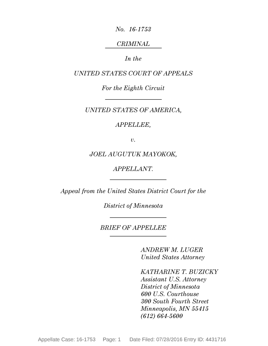 handle is hein.scsl/usjmybrf0001 and id is 1 raw text is: 


No. 16-1753

CRIMINAL


              In the

UNITED  STATES COURT  OF APPEALS

        For the Eighth Circuit


   UNITED  STATES OF AMERICA,

           APPELLEE,

                V.

    JOEL AUG  UTUK MA YOKOK,


APPELLANT.


Appeal from the United States District Court for the

            District of Minnesota


            BRIEF OF APPELLEE


ANDREWM.   LUGER
United States Attorney

KATHARINE   T. B UZICKY
Assistant U.S. Attorney
District of Minnesota
600 U.S. Courthouse
300 South Fourth Street
Minneapolis, MN 55415
(612) 664-5600


