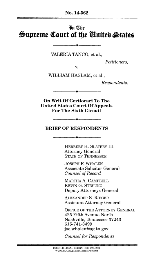 handle is hein.scsl/vtwhbres0001 and id is 1 raw text is: 
                   No. 14-562



Supreme Court of the Muite bStateg


             VALERIA TANCO, et al.,
                                   Petitioners,
                       V.
            WILLIAM HASLAM, et al.,
                                 Respondents.


          On Writ Of Certiorari To The
          United States Court Of Appeals
             For The Sixth Circuit


           BRIEF OF RESPONDENTS


                  HERBERT H. SLATERY III
                  Attorney General
                  STATE OF TENNESSEE
                  JOSEPH F. WHALEN
                  Associate Solicitor General
                  Counsel of Record
                  MARTHA A. CAMPBELL
                  KEVIN G. STEILING
                  Deputy Attorneys General
                  ALEXANDER S. RIEGER
                  Assistant Attorney General
                  OFFICE OF THE ATTORNEY GENERAL
                  425 Fifth Avenue North
                  Nashville, Tennessee 37243
                  615-741-3499
                  joe.whalen@ag.tn.gov
                  Counsel for Respondents

              COCKLE LEGAL BRIEFS (800) 225-6964
              WWW.COCKLELEGALBRIEFS.COM


