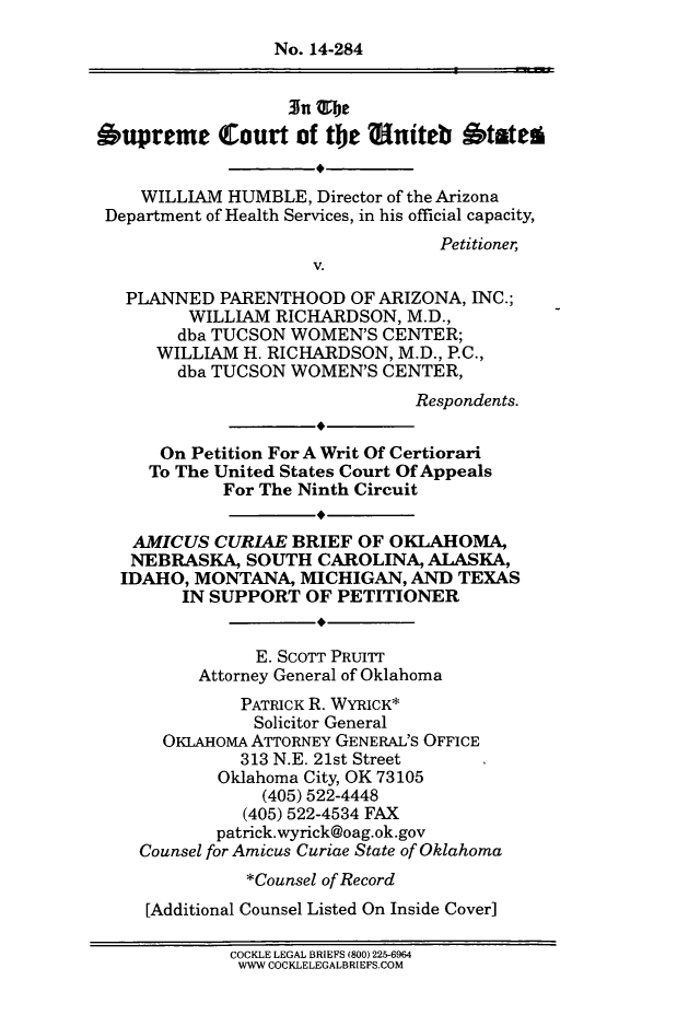 handle is hein.scsl/whppaz0001 and id is 1 raw text is: No. 14-284
3n                      -- --
Oupreme Court of the Sniteb btaten
WILLIAM HUMBLE, Director of the Arizona
Department of Health Services, in his official capacity,
Petitioner,
V.
PLANNED PARENTHOOD OF ARIZONA, INC.;
WILLIAM RICHARDSON, M.D.,
dba TUCSON WOMEN'S CENTER;
WILLIAM H. RICHARDSON, M.D., P.C.,
dba TUCSON WOMEN'S CENTER,
Respondents.
On Petition For A Writ Of Certiorari
To The United States Court Of Appeals
For The Ninth Circuit
AMICUS CURIAE BRIEF OF OKLAHOMA,
NEBRASKA, SOUTH CAROLINA, ALASKA,
IDAHO, MONTANA, MICHIGAN, AND TEXAS
IN SUPPORT OF PETITIONER
E. SCOTT PRUITT
Attorney General of Oklahoma
PATRICK R. WYRICK*
Solicitor General
OKLAHOMA ATTORNEY GENERAL'S OFFICE
313 N.E. 21st Street
Oklahoma City, OK 73105
(405) 522-4448
(405) 522-4534 FAX
patrick.wyrick@oag.ok.gov
Counsel for Amicus Curiae State of Oklahoma
*Counsel of Record
[Additional Counsel Listed On Inside Cover]
COCKLE LEGAL BRIEFS (800) 225-6964
WWW COCKLELEGALBRIEFS.COM


