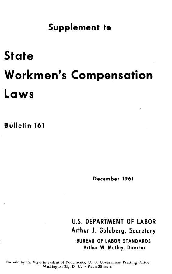 handle is hein.scsl/wpsw0001 and id is 1 raw text is: 

Supplement te


State


Workmen's


Compensation


Laws



Bulletin 161





                           December 1961




                     U.S. DEPARTMENT OF LABOR
                     Arthur J. Goldberg, Secretary
                     BUREAU OF LABOR STANDARDS
                        Arthur W. Motley, Director

For sale by the Superintendent of Documents, U. S. Government Printing Office
            Washington 25, D. C. - Price 20 cents


