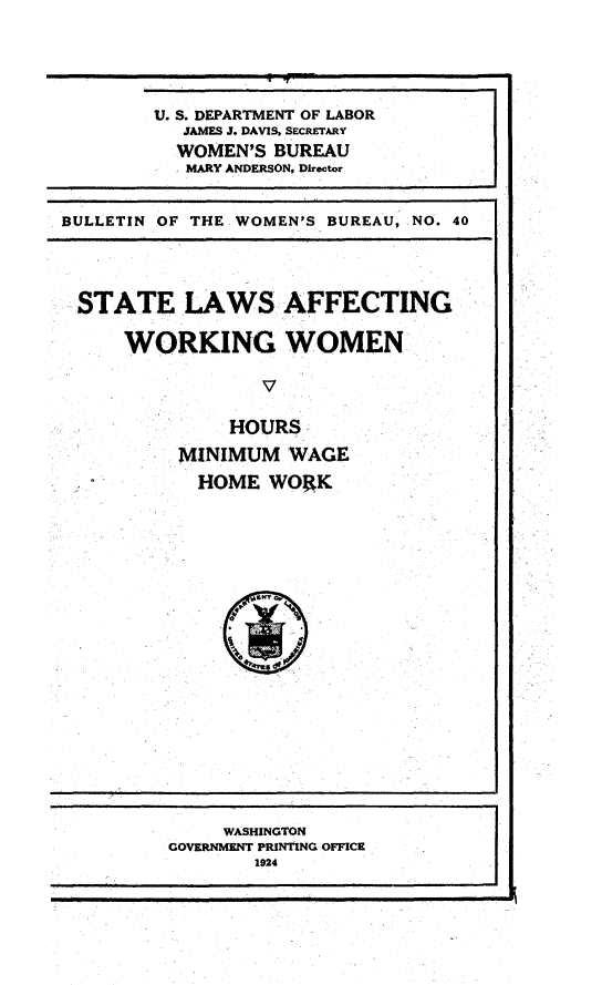 handle is hein.scsl/wslw0001 and id is 1 raw text is: 






U. S. DEPARTMENT OF LABOR
  JAMES J. DAVIS, SECRETARY
  WOMEN'S BUREAU
  MARY ANDERSON, Director


BULLETIN OF THE WOMEN'S BUREAU, NO. 40





STATE LAWS AFFECTING

     WORKING WOMEN




              HOURS

          MINIMUM  WAGE

            HOME  WORK


     WASHINGTON
GOVERNMENT PRINTING OFFICE
       1924


-.3
.3


I


a


