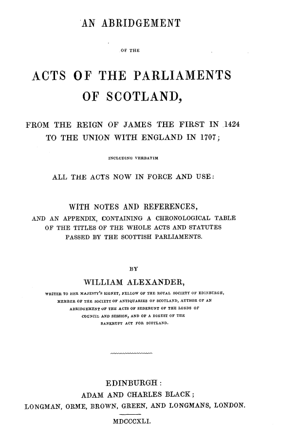 handle is hein.selden/apstl0001 and id is 1 raw text is: AN ABRIDGEMENT
OF THE
ACTS OF THE PARLIAMENTS
OF SCOTLAND,
FROM THE REIGN OF JAMES THE FIRST IN .1424
TO THE UNION WITH ENGLAND IN 1707;
INCLUDING VERBATIM
ALL THE ACTS NOW IN FORCE AND USE:
WITH NOTES AND REFERENCES,
AND AN APPENDIX, CONTAINING A CHRONOLOGICAL TABLE
OF THE TITLES OF THE WHOLE ACTS AND STATUTES
PASSED BY THE SCOTTISH PARLIAMENTS.
BY
WILLIAM ALEXANDER,
WRITER TO HER MAJESTY'S SIGNET, FELLOW OF THE ROYAL SOCIETY OF EDINBURGH,
MEMBER OF THE SOCIETY OF ANTIQUARIES OF SCOTLAND, AUTHOR OF AN
ABRIDGEMENT OF THE ACTS OF SEDERUNT OF THE LORDS OF
COUNCIL AND SESSION, AND OF A DIGEST OF THE
BANKRUPT ACT FOR SCOTLAND.
EDINBURGH:
ADAM AND CHARLES BLACK;
LONGMAN, OR-ME, BROWN, GREEN, AND LONGMANS, LONDON.
MDCCCXLI.


