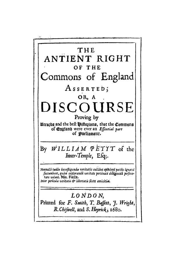 handle is hein.selden/arcenas0001 and id is 1 raw text is: THE
ANTIENT RIGHT
OF THE
Commons of England
ASSERTEb;
OR, A
DISCOURSE
Proving by
acco-eu and the belt 1iaodtans, that the 4ommons
of englano were ever an Efential part
of parliament.
By WILLIAM PE'TYT of the
InnerTemple, Efq;,
Nonmnlli tadio inve/iiganda veritatis cuilibet optnioni potihs ignavi
fuccmbunt, qiam exporand& veritae pertinaci dilijentih perfive-
Mare volunt. Min. Fcclic.
inter pericula veritatis &o librtata rileht amictid
LONDON,
Printed for F. Smith, T. Bafett, J. Wright,
R. Chifwell, and S. Herick, i6Bo.


