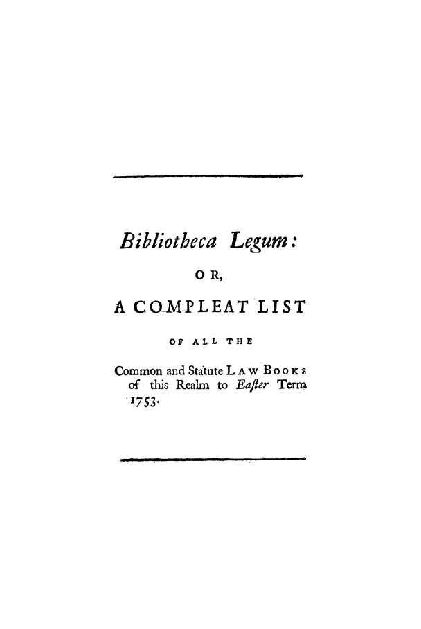 handle is hein.selden/bilegucos0001 and id is 1 raw text is: Bibliotbeca

Legum:

0 R,

A COMPLEAT LIST
OF ALL THE
Common and Statute L A w B o o Ks
of this Realm to Eafler Term
1753.

-       '               7

m   II           m             I    I I   I I                                         1       r   ml          1


