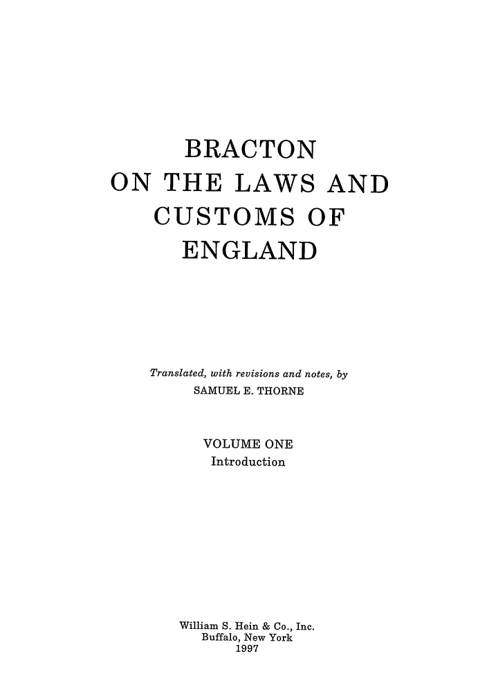 handle is hein.selden/bractle0001 and id is 1 raw text is: BRACTON
ON THE LAWS AND
CUSTOMS OF
ENGLAND
Translated, with revisions and notes, by
SAMUEL E. THORNE
VOLUME ONE
Introduction
William S. Hein & Co., Inc.
Buffalo, New York
1997


