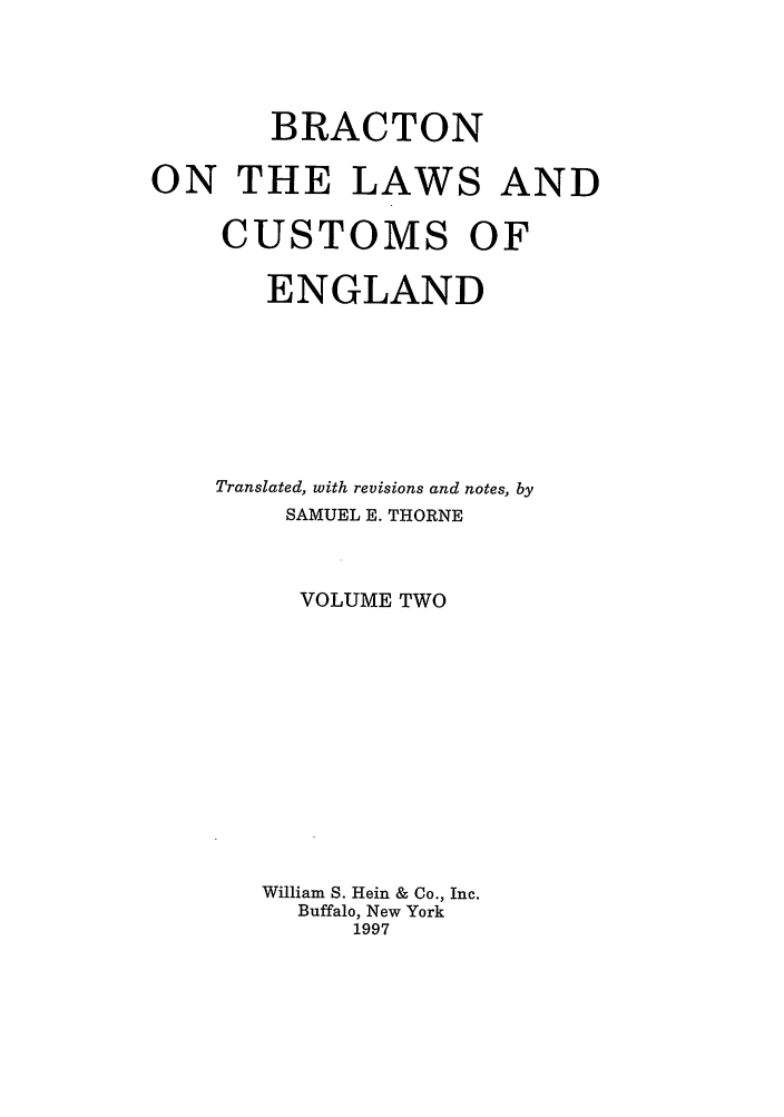 handle is hein.selden/bractle0002 and id is 1 raw text is: BRACTON
ON THE LAWS AND
CUSTOMS OF
ENGLAND
Translated, with revisions and notes, by
SAMUEL E. THORNE
VOLUME TWO
William S. Hein & Co., Inc.
Buffalo, New York
1997


