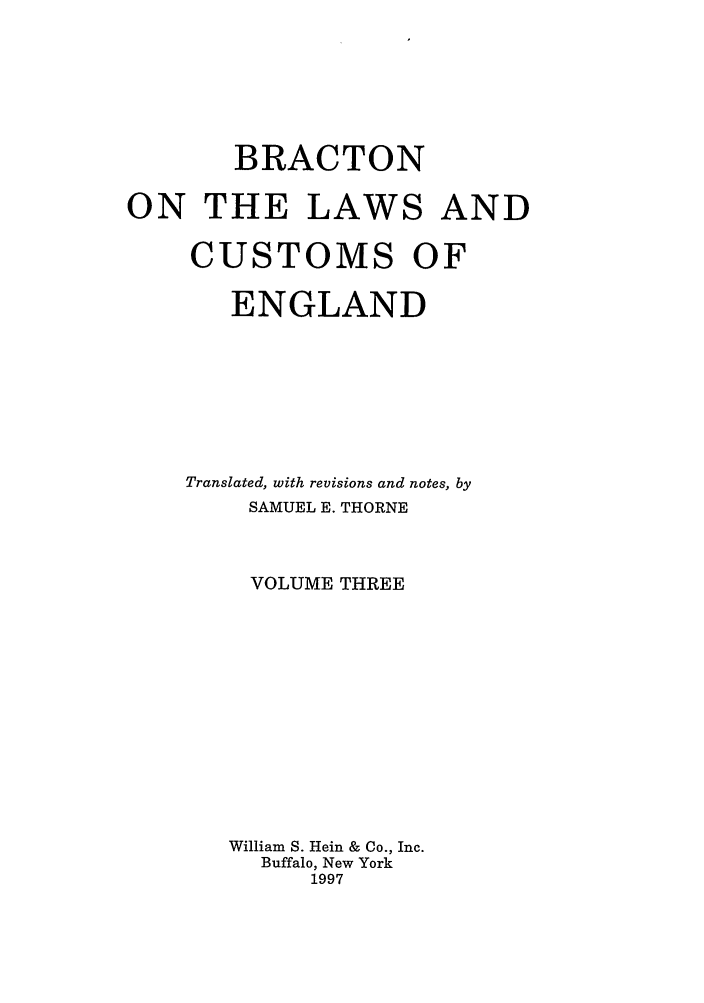 handle is hein.selden/bractle0003 and id is 1 raw text is: BRACTON
ON THE LAWS AND
CUSTOMS OF
ENGLAND
Translated, with revisions and notes, by
SAMUEL E. THORNE
VOLUME THREE
William S. Hein & Co., Inc.
Buffalo, New York
1997


