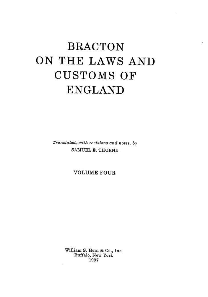 handle is hein.selden/bractle0004 and id is 1 raw text is: BRACTON
ON THE LAWS AND
CUSTOMS OF
ENGLAND
Translated, with revisions and notes, by
SAMUEL E. THORNE
VOLUME FOUR
William S. Hein & Co., Inc.
Buffalo, New York
1997


