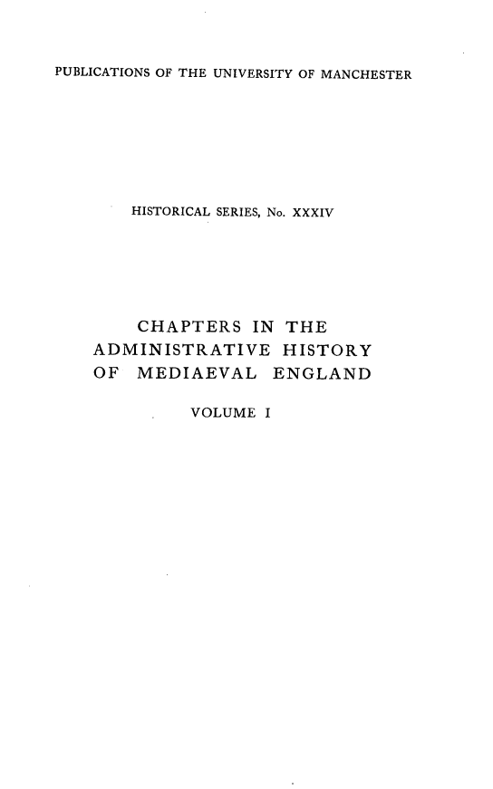 handle is hein.selden/chadrymve0001 and id is 1 raw text is: 


PUBLICATIONS OF THE UNIVERSITY OF MANCHESTER


HISTORICAL SERIES, No. XXXIV


    CHAPTERS   IN THE
ADMINISTRATIVE HISTORY
OF  MEDIAEVAL ENGLAND


VOLUME I


