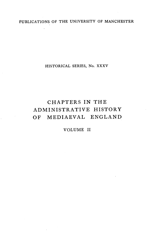 handle is hein.selden/chadrymve0002 and id is 1 raw text is: 


PUBLICATIONS OF THE UNIVERSITY OF MANCHESTER


    HISTORICAL SERIES, No. XXXV






    CHAPTERS   IN THE
ADMINISTRATIVE HISTORY
OF  MEDIAEVAL ENGLAND


VOLUME II


