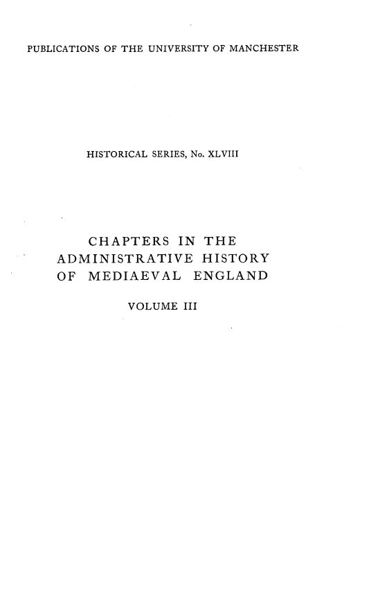 handle is hein.selden/chadrymve0003 and id is 1 raw text is: 


PUBLICATIONS OF THE UNIVERSITY OF MANCHESTER


    HISTORICAL SERIES, No. XLVIII






    CHAPTERS   IN THE
ADMINISTRATIVE HISTORY
OF  MEDIAEVAL ENGLAND


VOLUME III


