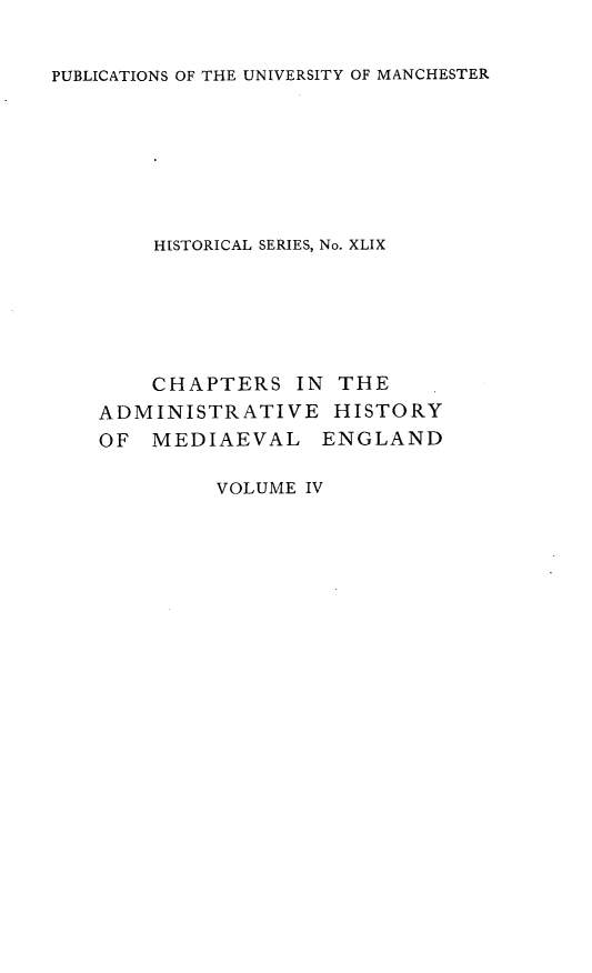 handle is hein.selden/chadrymve0004 and id is 1 raw text is: 


PUBLICATIONS OF THE UNIVERSITY OF MANCHESTER


    HISTORICAL SERIES, No. XLIX






    CHAPTERS   IN THE
ADMINISTRATIVE HISTORY
OF  MEDIAEVAL ENGLAND


VOLUME IV


