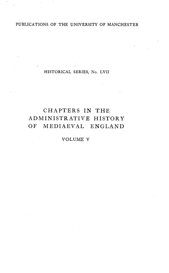 handle is hein.selden/chadrymve0005 and id is 1 raw text is: 


PUBLICATIONS OF THE UNIVERSITY OF MANCHESTER


    HISTORICAL SERIES, No. LVII






    CHAPTERS   IN THE
ADMINISTRATIVE HISTORY
OF  MEDIAEVAL ENGLAND


VOLUME V


