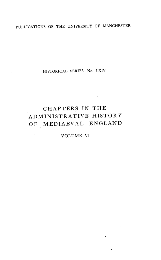 handle is hein.selden/chadrymve0006 and id is 1 raw text is: 



PUBLICATIONS OF THE UNIVERSITY OF MANCHESTER


HISTORICAL SERIES, No. LXIV


    CHAPTERS   IN  THE
ADMINISTRATIVE HISTORY
OF  MEDIAEVAL ENGLAND


VOLUME VI


