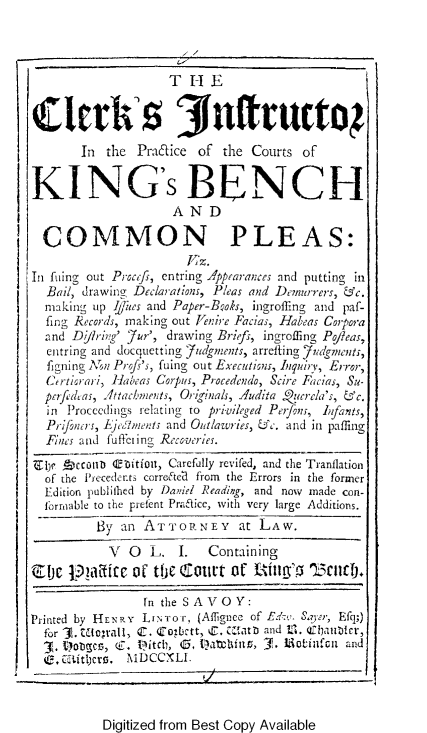 handle is hein.selden/ckisprk0001 and id is 1 raw text is: 


                    THE

S:!arh I 3(fruct0 }


       In the Pracqice of the Courts of


KING's BENCH
                     AND

  COMMON PLEAS:

Iu fiing out P Rcfs, entring Appearatnces and putting in
  Bail, drawing Decia ations, Pleas and Demurrers, &c.
  making up Niles and Paper-Boks, ingroffing and paf-
  fing ecords, making out enire Facias, Habeas Coira
  and Djlh-ing' 7ur', drawing Briefs, ingroffing Po/Zeas,
  entring and docquetting tedgments, arrefting judgmenut,
  figning   Pi-ojs', fuing out Executioss, hiquirv, Error,
  Cirtiorai , iHabeas Corpus, Procedendo, Scire Facias, Su-
  pcrfichas, 4ttac/.,mets, Orig.ials, A4udita Qucrcia's, &c.
  in Proccedings relating to privileged Pei/on;, Lfisnts,
  Priifntrs, Ljc,.ments and Outlawries, &c. and in paffing
  Fines and fuffeiing Rec.veries.
Ijli  ccouito T-fitin, Carefully revifed, and the Tranflation
  of the i',ecederts correeCt from the Errors in the former
  Edition publilhed by Danid Reading, and now made con-
  lbrnable to the pretent Praaice, with very large Additions.
          By an ATTOPBY       at LAW.
          V   0  L.   I.  Containing
Zj c tpIa icc ot thie C-t01t of f-Atlg',5 153    Iic).

                 fn the SAVOY:
Printed by HENRY LiNror, (Affignee of Ed&t, Sara, Efq;)
  for C. orall, C. ¢zkbtt, . U.atb and t. Qfbaublr,
     3. ~   (C. I~itcl), 0,          M~~~~ 1 iotinfcit and
   , C ftijtl~ MDCCXLI


Digitized from Best Copy Available


