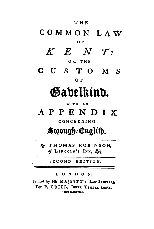 handle is hein.selden/clkentg0001 and id is 1 raw text is: THE

COMMON LAW
OF

K E

N T

OR, THE
CUS TO MS
OF
0abdktnb.
WITH AN
APPENDIX
CONCERNING
opougb.nglitb.
By THOMAS ROBINSON,
of LINCOLN'S INN, Effq
SECOND EDITION.
LONDON:
Puinted by His MAJESTY's LAW PassIranug
For P. URIE L, INNER TEMPLE jLAN.

:


