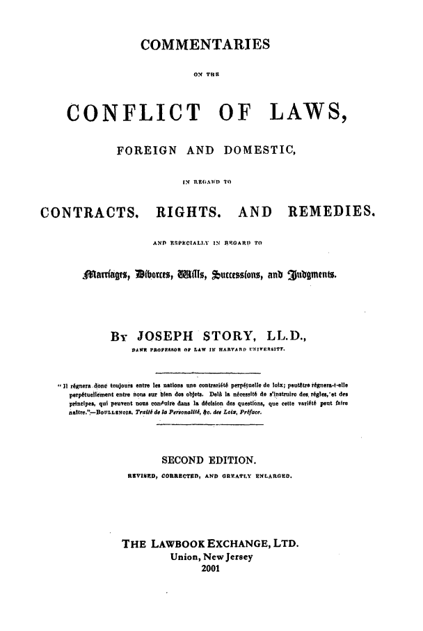 handle is hein.selden/comcl0001 and id is 1 raw text is: COMMENTARIES
ON TRU
CONFLICT OF LAWS,
FOREIGN AND DOMESTIC,
IN Rt6b101) TO
CONTRACTS. RIGHTS. AND           REMEDIES.
AND IMPKCIALY IN R ,ART? To
Aarrtazs Iibovat,  1l1s, tuccessfons, anb 3utoments.

By JOSEPH STORY,

LL.D.,

IVAWZ PROP.ROR OP LAW 19 HARVARD UNIVERSITT.
,,it r6gnera donc toujours entre lee nations une contrarit 6 perp~tuelle de Ioix; peutetre i6gnera-t-elle
perp6tueitement entre nons sur bien des objets. DelA Ia ntcessft6 de s'instruiro des. rkgle,'et des
piineipes, qui peuvent none eon0nure dans I& d6dcsion des questions, que cette varift6 pout fairs
nstre.'.-Bot.Lsnoxs, Traiti do la PersonaftA, lc. da Loix, Prqface.
SECOND EDITION.
RVI      D CORRECTOD, AND GREATLY ENLARED.
THE LAWBOOK EXCHANGE, LTD.
Union, New Jersey
2001


