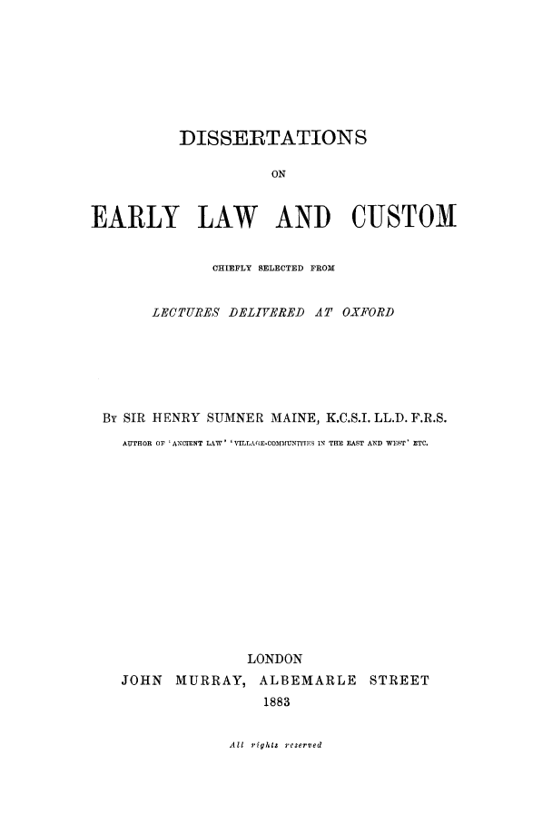 handle is hein.selden/dearcc0001 and id is 1 raw text is: DISSERTATIONS
ON
EARLY LAW AND CUSTOM
CHIEFLY SELECTED FROM
LECTURES DELIVERED AT OXFORD
By SIR HENRY SUMNER MAINE, K.C.S.I. LL.D.F.R.S.
AUTHOR OF 'ANCTENT LAW  'VILIA(.E-COIMUNTIF.S IN THE EAST AND WIST' ETC.

LONDON
JOHN MURRAY, ALBEMARLE STREET
1883

All rights reserved


