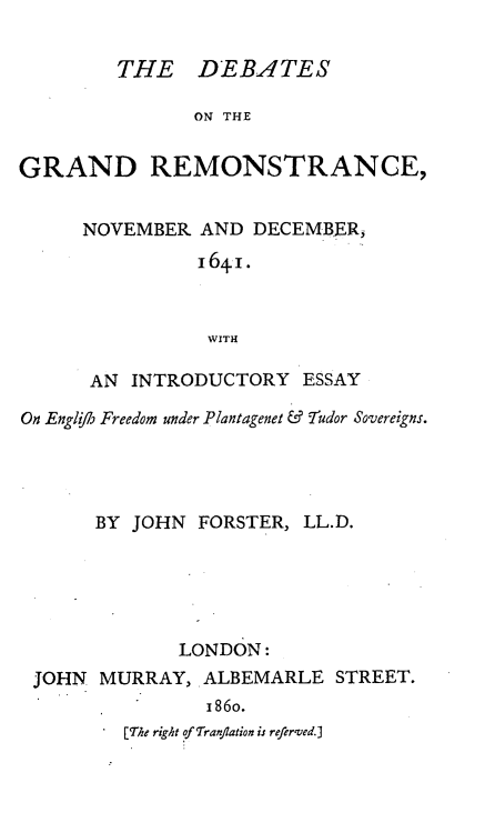handle is hein.selden/debgrmst0001 and id is 1 raw text is: 

         THE D EBAITES

               ON THE


GRAND REMONSTRANCE,


NOVEMBER AND DECEMBER,
          I64I.



          WITH

 AN INTRODUCTORY ESSAY


On Englifl5 Freedom under Plantagenet & Tudor Sovereigns.




       BY JOHN FORSTER, LL.D.





              LONDON:


JOHN MURRAY, ALBEMARLE
               i86o.
        [The right of Tranflation is referved.]


STREET.


