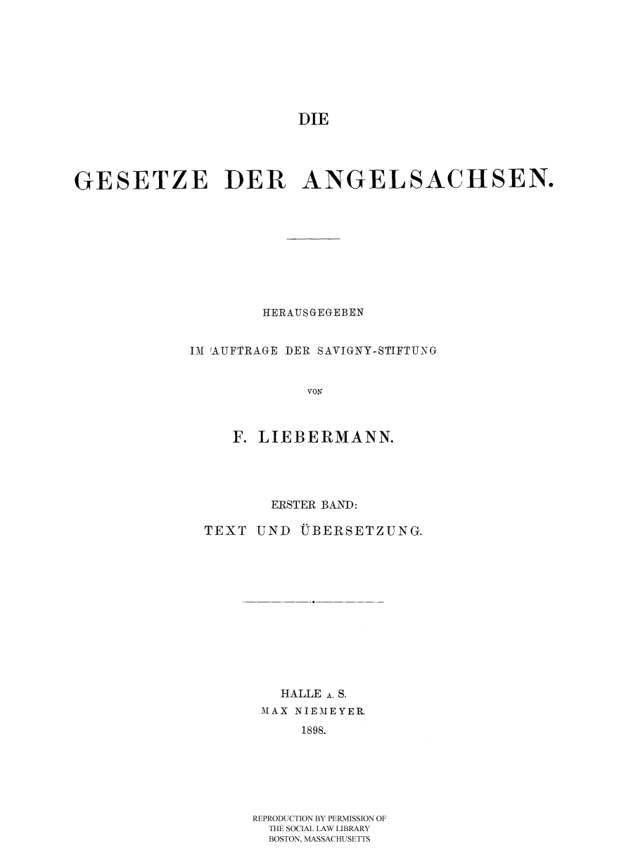 handle is hein.selden/diegese0001 and id is 1 raw text is: DIE
GESETZE DER         ANGELSACHSEN.
HERAUSGEGEBEN
III iAUFTRAGE DER SAVIGNY-STIFTUNG
VON
F. LIEBERMANN.

ERSTER BAND:

TEXT UND

UB ERSETZUNG.

HALLE A. S.
MAX NIEMEYER.
1898.
REPRODUCTION BY PERMISSION OF
THE SOCIAL LAW LIBRARY
BOSTON, MASSACHUSETTS


