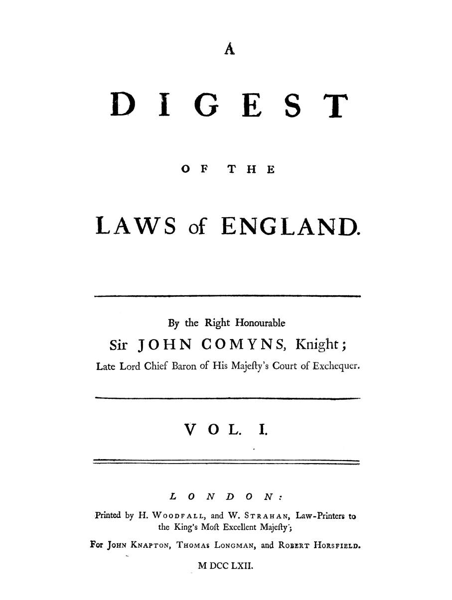 handle is hein.selden/digleng0001 and id is 1 raw text is: D

G

E

S

T

0 F  THE
LAWS of ENGLAND.

By the Right Honourable
Sir JOHN COMYNS, Knight;
Late Lord Chief Baron of His Majefty's Court of Exchequer.

V OL. I.

L   0  N   D   0   N:
Printed by H. WOODFALL, and W. STRAHAN, Law-Printers to
the King's Moft Excellent Majefty';
For JOHN KNAPTON, THOMAS LONGMAN, and ROBERT HORSFIELD.

M DCC LXII.

d


