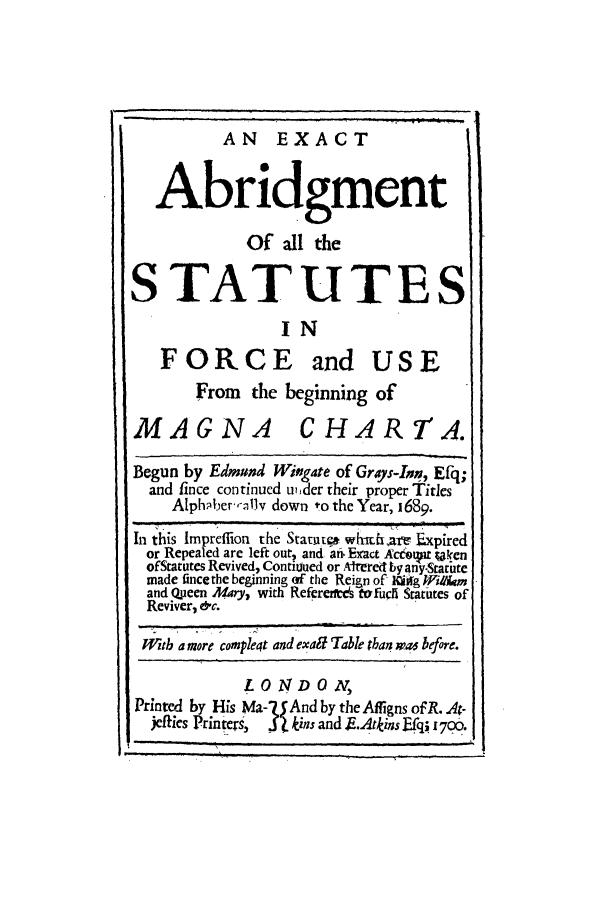 handle is hein.selden/eabri0001 and id is 1 raw text is: AN EXACT
Abridgment
Of all the
STATUTES
IN
FORCE and USE
From the beginning of
MAGNA CHARTA.
Begun by Edmund Wingate of Grays-Inn, Efq;
and fince continued u, der their proper Titles
Alph;iber-z13v down to the Year, 1689.
In this Impreffion the Statiit whihairv .xpired
or Repealed are left out, and ani Exact AcceD Uken
of Statutes Revived, Conti~ued or A-lred by anyStarute
made fince the beginning of the Reign of 1IUg frilkm
and Q-ueen Mary., with Referen-es tofucli Statutes of
Reviver, &c.
Wztb a more compleqt and exalt Table than w a before.
LONDON,
Printed by His Ma-75And by theAflfigns ofR. At-
jellies Printre,  S lkins and E.Atkins fq; 1700.


