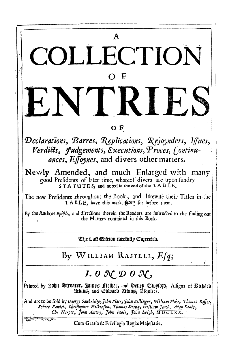 handle is hein.selden/endbarr0001 and id is 1 raw text is: COLLECTION
0 F
ENTrRIES
OF
Declarations, Barres, 2I(plications, (e)oynders, Iffes,
Verdifs, 7udgements, Executions, iProces, Continu-
ances, EJoynes, and divers other matters.

Newly
good

Amended, and much Enlarged with many
Prefidents of later time, whereof* divers are upon fundry
STATUTES, and noted in thccndofthc TABLE.

The new Prefidentn throughout the Book, and
T A B L E, have this mark     fet
By the Authors Epiflle, and dirc6tions therein the Readers
the Matters contained in this

likewife their
before them.
are inflru6ted to
Book.

Titles in the
the finding out

ic Laff Coit CittartClA  CONtW,.

By WILLIAM RASTELL, Efq;

L 0 S\ACD 0 SAC5
Printed by 30ol1 Otreater, 34imE0 Jlcfljer, and Ilrnrp Z   (OtI, Afligns
g1tuhtn, and Cm voWt1r: 2tkinl , Efquires.

of i gCIDttD

And are to be fold by George Sawlridge, 5obn Place, fobzi Bellinger, William Place, Thomas Baffet,
Robert Plwlet-, chriflop her wilkiifon, Thomas .Dringq, william Jacob, Allan Bankf,
Ch. Harper, _Tobn Amery, John Poole, Yohn Leigb, M D C L X X.

Cum Gratia & Privilegio Regix Majeftatis.

1!-

l
J


