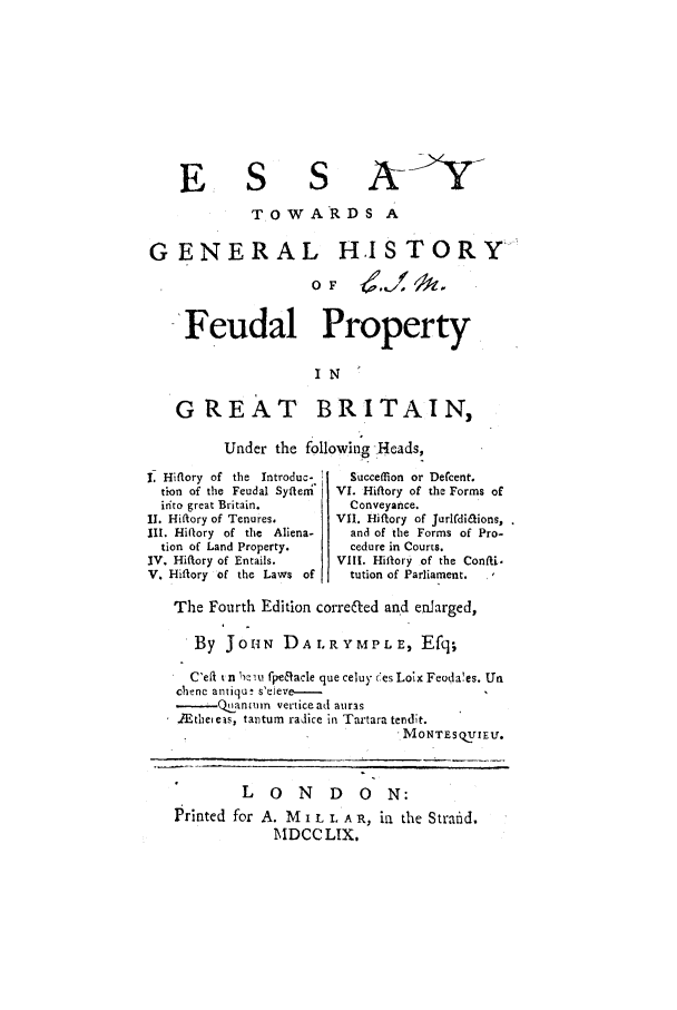 handle is hein.selden/esstgbf0001 and id is 1 raw text is: E S

A<-Y-

TOWARDS A
GENERAL HISTORY
OF/
Feudal Property
IN
G'RET BRITAIN,
Under the following Rjeads,

I. Hiflory of the Introduc-
tion of the Feudal Syftleni'
it/to great Britain.
II. Hiftory of Tenures.
III. Hiflory of the   Aliena-
tion of Land Property.
IV. Hiftory of Entails.
V. Hiftory of the Laws of

Succeffion or De(cent.
VI. Hiflory of the Forms of
Conveyance.
VII. Hiftory of Jurlfdi&ions,
and of the Forms of Pro-
cedure in Courts.
VIII. Hiflory of the Confti.
tution of Parliament., ,

The Fourth Edition correfted and enJarged,
By JOINN DALRYMPLE, Efq;
C'eft %n 1)ziu fpeeacle que celuy Cees Loix Feoda'es. Un
chene antiqu' s'eieve -
.Q ,ancmn verticead auras
Ethei cas, tantum radice in Tartara tendit.
MONTEsQ  E r.
LONDON:
Printed for A. M I L I. A R, in the Strald.
MDCC LIX.



