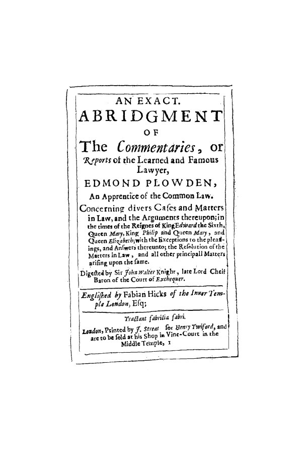 handle is hein.selden/exabcorfl0001 and id is 1 raw text is: AN EXACT.
ABRIDGMENT
O~F
The Commentaries, or
RLeports of the Learned and Famous
Lawyer,
EDMOND PLOWDEN,
An Apprentie of the Common Law.
Concerning divers Cafes and Marters
in Law, and the Arguments thereupon;in
the times of the Redgnes of KingEdward the Sixth,
Queen Mary, King Philip and Queen Mary, and
Queen E   i.a betb~whh the Exceptions to the pleal-
ings, and Anfwers thereunto; the Refrdution ofhc
Matters in Law, and all other princ-pall batters
arifing upon the fame.
Digeteieby Sir fohn ' ialtei Knight, late Lord Cheit
Baron of the Court of Exchequer.
Engli'ed by Fabian Hicks of the Itvr'I'em-
pie Lonidon, Efq;
Traaant fabrilia fabri.
Loxdon, Printed by 1. Streat for VIeny Twiford, and
k     are to be fold at his Shop irk Vinc-Court in the
Middle Tempie, i


