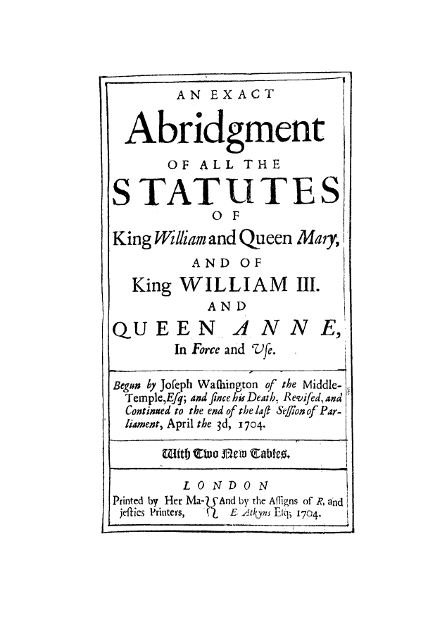 handle is hein.selden/exackima0001 and id is 1 raw text is: AN EXACT
Abridgment
OF ALL THE
STATUTES
0 F
King William and Queen Mary, I
AND OF
King WILLIAM III.
AND

QUEEN

ANNE,

ILL  *IOI   4;IIU    L-,'Jf.

Begun Ly Jofeph Wafhington of the Middle-
Temple,Efq; and fice his Death, Revifed, and
Continaed to the end of the laft Seflon of Par-
liament, April the 3d, 1704.
LONDON
Printed by Her Ma-ZyAnd by the Afqigns of R, and
jefics Printers,  'LE ,Itkyns Efq; 1704.


