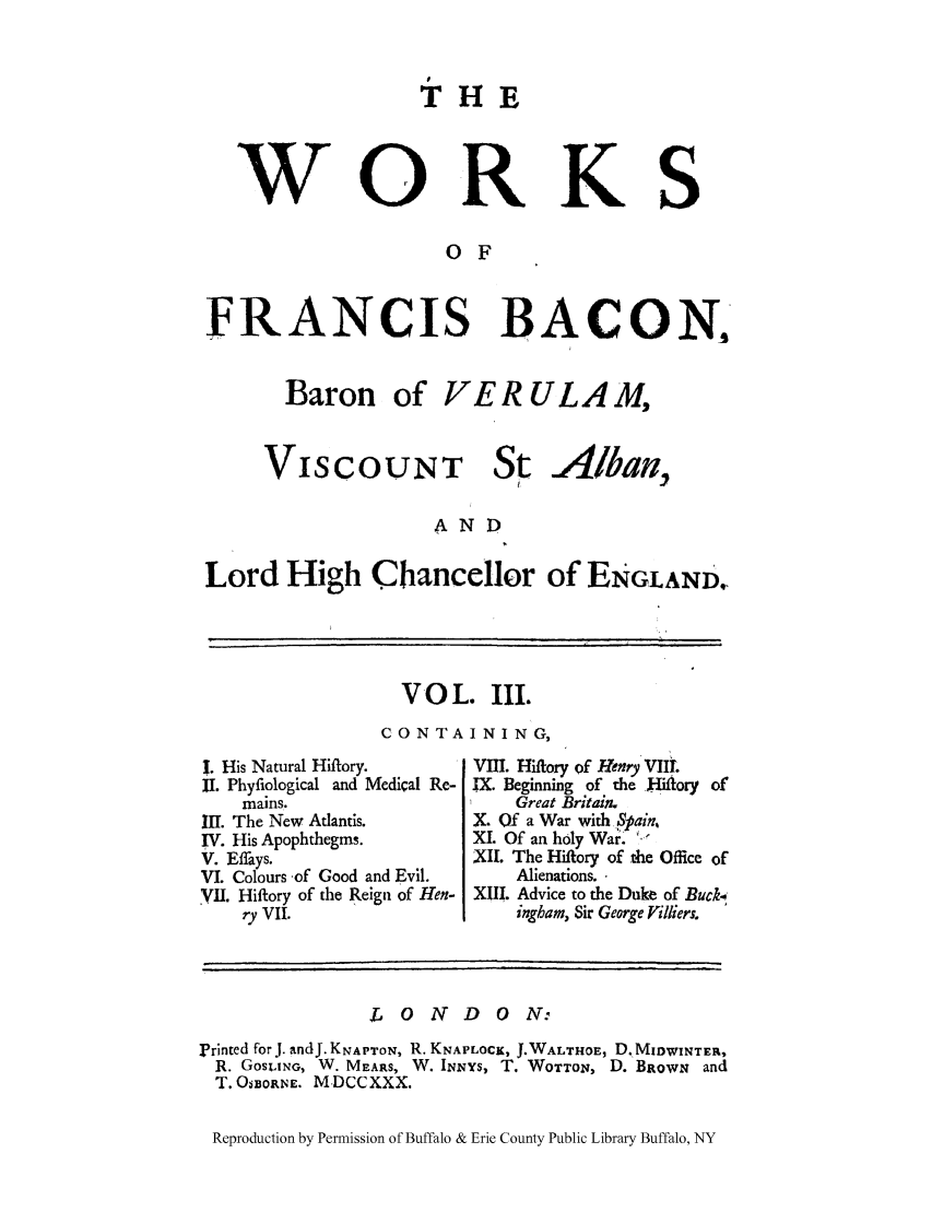 handle is hein.selden/fbaconb0003 and id is 1 raw text is: w

THE

ORKS

O F

FRANCIS BACON.

VISCOUNT

St

Alban,

AND
Lord High Chancellor of ENGLAND.

VO L. III.
CON TA IN ING,

I. His Natural Hiftory.
I1. Phyfiological and Medical Re-
mains.
III. The New Atlantis.
IV. His Apophthegms.
V. Effays.
VI. Colours of Good and Evil.
.Vl. Hiftory of the Reign of Hen-
ry VII.

VIII. Hiftory of Henry VIII.
IX. Beginning of the Hiiory of
Great Britain.
X. Of a War with 4ain,
XI. Of an holy War.
XII. The Hiftory of the Office of
Alienations.
XIII. Advice to the Duke of Buck4
ingbam, Sir George Villiers.

LONDON:
Printed forJ. andJ.KNAPTON, R. KNAPLOCK, J.WALTHOE, D.MIDWINTER,
R. GOSLING, W. MEARS, W. INNYS, T. WOTTON, D. BRowN and
T. OSBORNE. M DCCXXX.
Reproduction by Permission of Buffalo & Erie County Public Library Buffalo, NY

Baron

of VERULAM,


