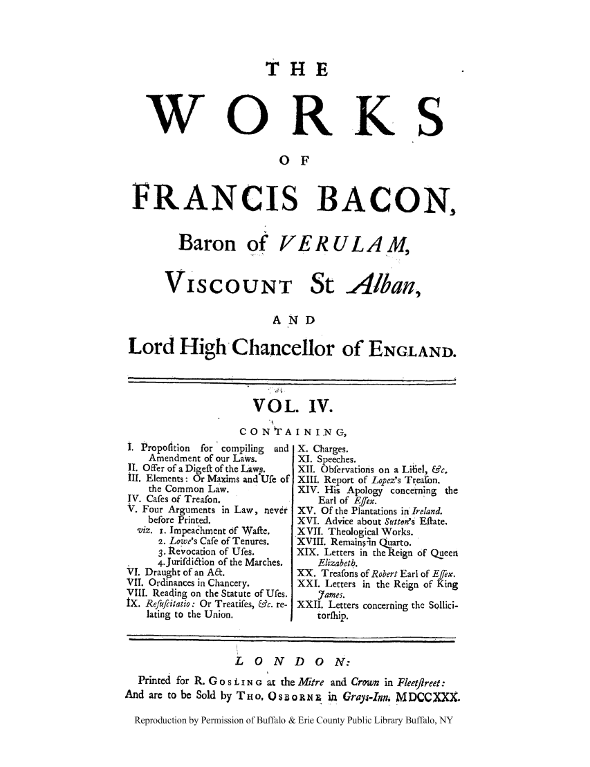 handle is hein.selden/fbaconb0004 and id is 1 raw text is: w

T HE

0

RK S

O F

FRANCIS BACON,

Baron of

VISCOUNT St

-/lban,

AND

Lord High Chancellor of ENGLAND.

VOL. IV.
C 0 N TA I N I .N G,

1. Propofition  for compiling    and
Amendment of our Laws.
II. Offer of a Digeft of the Laws.
III. Elements: Or Maxims and Ufe of
the Common Law.
IV. Cafes of Treafon.
V. Four Arguments in Law, never
before Printed.
viz. x. ImpeaChment of Wafte.
2. Lowe's Cafe of Tenures.
3. Revocation of Ufes.
4.Jurifdiaion of the Marches.
VI. Draught of an A~.
VII. Ordinances in Chancery.
VIII. Reading on the Statute of Ufes.
iX. Refufiiatio: Or Treatifes, &c. re-
lating to the Union.

X. Charges.
XI. Speeches.
XII. Obfervations on a Lib6el, &c.
XIII. Report of Lopez's Trearbn.
XIV. His Apology concerning the
Earl of Effex.
XV. Of the Plantations in Ireland.
XVI. Advice about Sutton's Eflate.
XVII. Theological Works.
XVIII. Remainsin Quarto.
XIX. Letters in theReign of Queen
Elizabeth.
XX. Treafons of Robert Earl of Effex.
XXI. Letters in the Reign of King
,7ames.
XXII. Letters concerning the Sollici-
torfhip.

LONDON:
Printed for R. Go s i. i N G at the Mitre and Crown in Fleeflreet:
And are to be Sold by T i o. 0 s D o R     i  Grays-Inn M DCC XXX.
Reproduction by Permission of Buffalo & Erie County Public Library Buffalo, NY

VERULAM,


