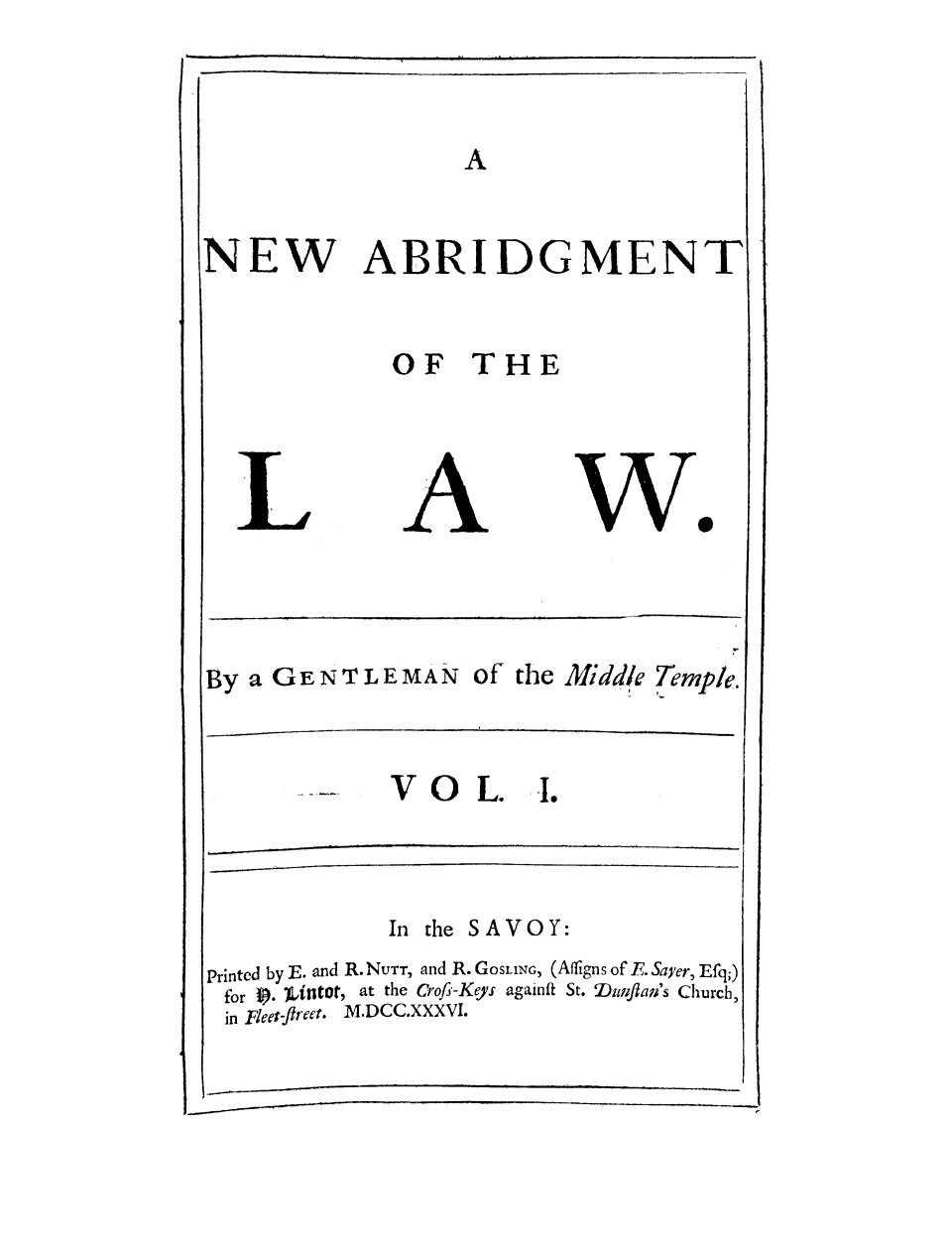 handle is hein.selden/gemitem0001 and id is 1 raw text is: NEW

ABRIDGMENT

OF THE

wo

By a GENTLEMAN of the Middle Temple.

VO L. .

In the SAVOY:
Printed by E. and R. NUrr, and R. GOSLING, (Affigns of E. Sayer, Efq;)
for f). )iflltot, at the Crofs-Kgys againft St. Dufla's Church,
in Fleet-fliect. M.DCC.XXXVI.


