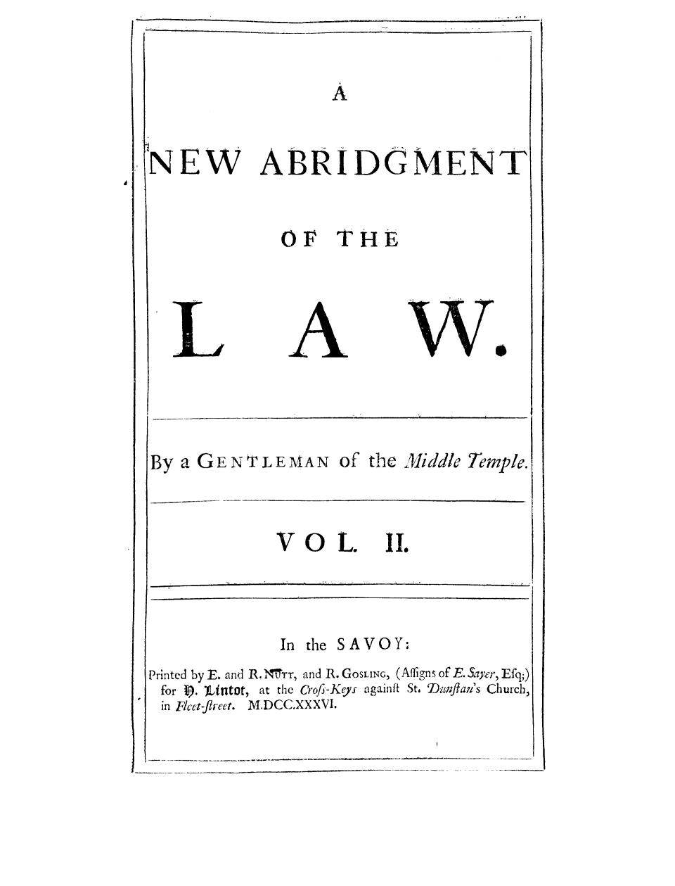 handle is hein.selden/gemitem0002 and id is 1 raw text is: NEW

ABRI DOGMENT

OF THE

By a GENTLEMAN of the Middle Temple.

VOL.

iI.

In the SAVOY:
Printed by E. and R. MrTT, and R. GOSLING, (Affigns of E. Saycr, Efq;)
for 0. )Untot, at the Crofi-Keys againfit St. Dwtfla7i's Church,
in Fcet-fireet. M.DCC.XXXVI.

I              I              I

         ,fl  ,  J            ,   i              I  ' ,  ,   ', '  ,      ,               1      ,                                                       --
I                                                                                                               i    i



