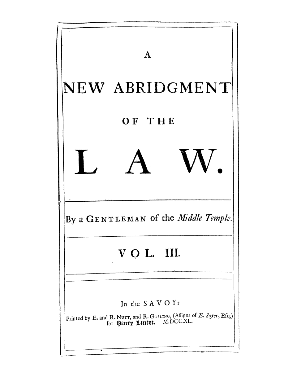 handle is hein.selden/gemitem0003 and id is 1 raw text is: NEW

ABRIDGMENT

OF THE

we

By a GENTLEMAN of the Middle Temple.

VOL III.

In the SAVOY:
Printed by E. and R. NuTT, and R. GoSLING, (Affligns of E. Sayer, Efq;)
for t)enrV  Lrntot.  M.DCC.XL.

                       i                         m                        i               i    Jl      I



