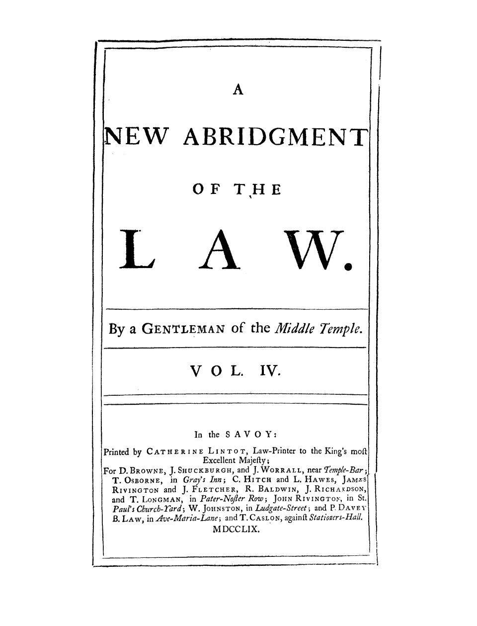 handle is hein.selden/gemitem0004 and id is 1 raw text is: ! I  |  _ I  1 . . . . . . .   iI!

NEW

ABRIDGMENT
OF THE

wo

By a GENTLEMAN of the Middle Temple.
VOL. IV.
In the SAVOY:
Printed by CAT HERINE LINTOT, Law-Printer to the King's moit
Excellent Majefty;
For D. BROwNE, J. SHUCKBURGH, and J. WORRALL, near Temple-Bar;
T. OSBORNE, in Gray's Inn; C. HITCh and L. HAWES, JAMES
RiVINGToN and J. FLETCHER, R. BALDWIN, J. RiCHAXDSON,
and T. LONGMAN, in Pater-Nofler Row; JOHN RiVINGTO,, in St.
Paul's Church-Tard; W. JOHNSTON, in Ludgate-Street; and P. DAVEY
B. LAW, in Ave-Maria-Lane; and T. CASL ON, againft Statioicrs-Hall.
M DCCL1X.


