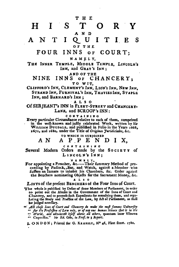 handle is hein.selden/hanqtif0001 and id is 1 raw text is: THE
H I S T 0 R Y
ANT IQUITIE S
OF THE
FOUR INNS OF COURT;
N A M E L Y,
Tai INNER TEMPLE, MIDDLE TEMPLE, LINCOLN'S
INN, and GaY's INN;
AND OF THE
NINE INNS oi CHANCERY;
TO WIT,
CLIFFORD'S INN, CLEMENT'S INN, LION's INN, NW. INN,
STRAND INN, FURNIVAL'S INN, THAVxzs IN, STAPLE
INN, and BARNARD'S INN;
ALSO 
Of SERJEANT's INN in FLERT-STitRET and CHANCERY.
LaNE, and SCROOP's INN:
CONTAINING
Every p        Circumface relative to each of them, comprized
Eerte well-known and jufily celebrated Work, written by Sir
WILLIAM DUODALS, and publiflbed in Folio in the Years x666,
3671, and i6So, under the Title of Origines Yuridicidas, &c.
TO WHICH IS SUBJOINED
AN A PP E N D I X,
CO KTA I N I it G
Several Modern    Orders   made by the SO C I u T Y    of
LINCOLN'S INN;
IN A M 2 L Y,,
For appointing a Preacher, &c.----Their fummary Method of pro-
ceeding by Padlock, .Bar, and Watch, againit a Member who
fuffers an Inmate to inhabit his Chambers, ft. Order againit
the Becbers nominating Obje&s for the Sacrament Money, &c.
A L S o
LISTS of the prefent BENCHERS Of the Four Inns of Court.
The whole is pubilhed by Defire of Lome Members of Parliament, in order
to point out the Abuies in the Government of the Inns of Court and
Chancery, and to propofe fuch Expedients for remedying them, and regu-
isting the Study and ratqie of the Law, by Alt of Parliament, as ihdl
be joed n   ary.
41th1ef Inns of Court and Chancery do make the ma)i famous Univerflty
for the Profefflon of Lan' only, or of on one human Scdence t~At is in tIke
'orid, and advancet itfelf a IoeU ohes, quantum inter Viburna
Cuprdffits. bir Ed. Coke, in Pref. to 3 Report.
L. O N D ON ; Printed for Q. KZ A SsnY, No 46, Fleet Q1rcet. t7ze.


