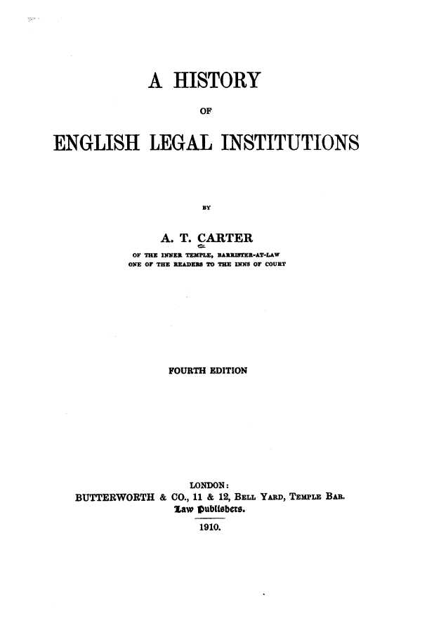 handle is hein.selden/helegai0001 and id is 1 raw text is: A HISTORY
OF
ENGLISH LEGAL INSTITUTIONS
BY
A. T. CARTER
OF TRE INNER TEXILE, BARRISTER-AT-LAW
ONE OF THE READERS TO THE INNS OF COURT
FOURTH EDITION
LONDON:
BUTTERWORTH & CO., 11 & 12, BELL YARD, TEMPLE BAn.
Law tVubtlbobes.
1910.


