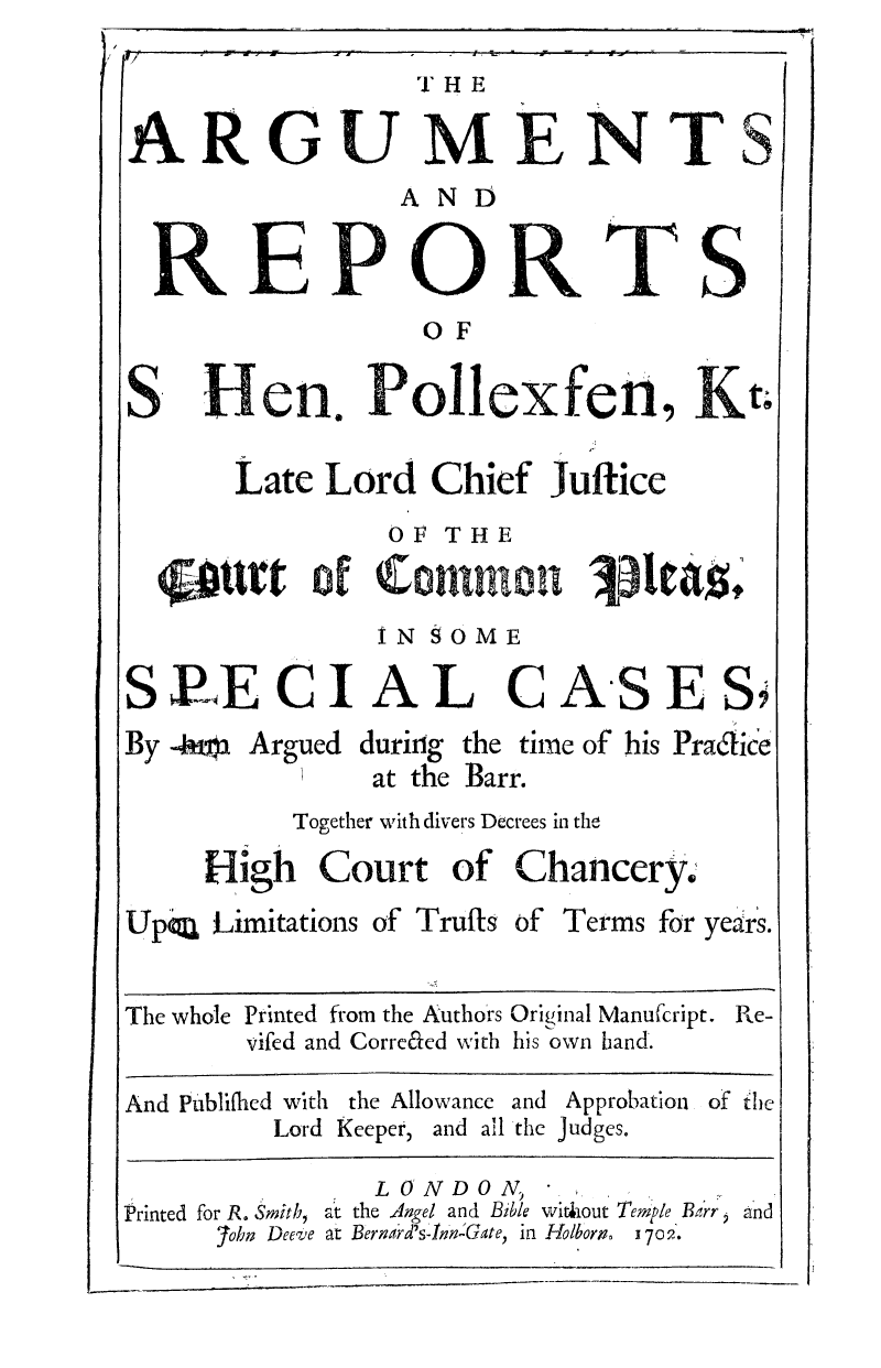 handle is hein.selden/hepole0001 and id is 1 raw text is: THE
ARGUMENTS
AN D

RErOR

T S

OF
S  Hen. Pollexfen,K?
Late Lord Chief Juftice
OF THE
ttrt of ComnIt
IN SOME

PE CIAL C

By 4ma Argued

AS

E

during the time of his Pradice
at the Barr.

Together with divers Decrees in the
High Court of Chancery.
Up~a Limitations of Truffs of Terms for years.
The whole Printed from the Authors Original Manufcript. Re-
vifed and Corre&ed with his own band.
And Publifhed with the Allowance and Approbation of the
Lord Keeper, and all the judges.
LONDON,
Printed for R. Smith, at the Angel and Bible without Temple Barr and
7ohn Deeve at Bernard's-nn-Gate, in Holbors0 1702.

S


