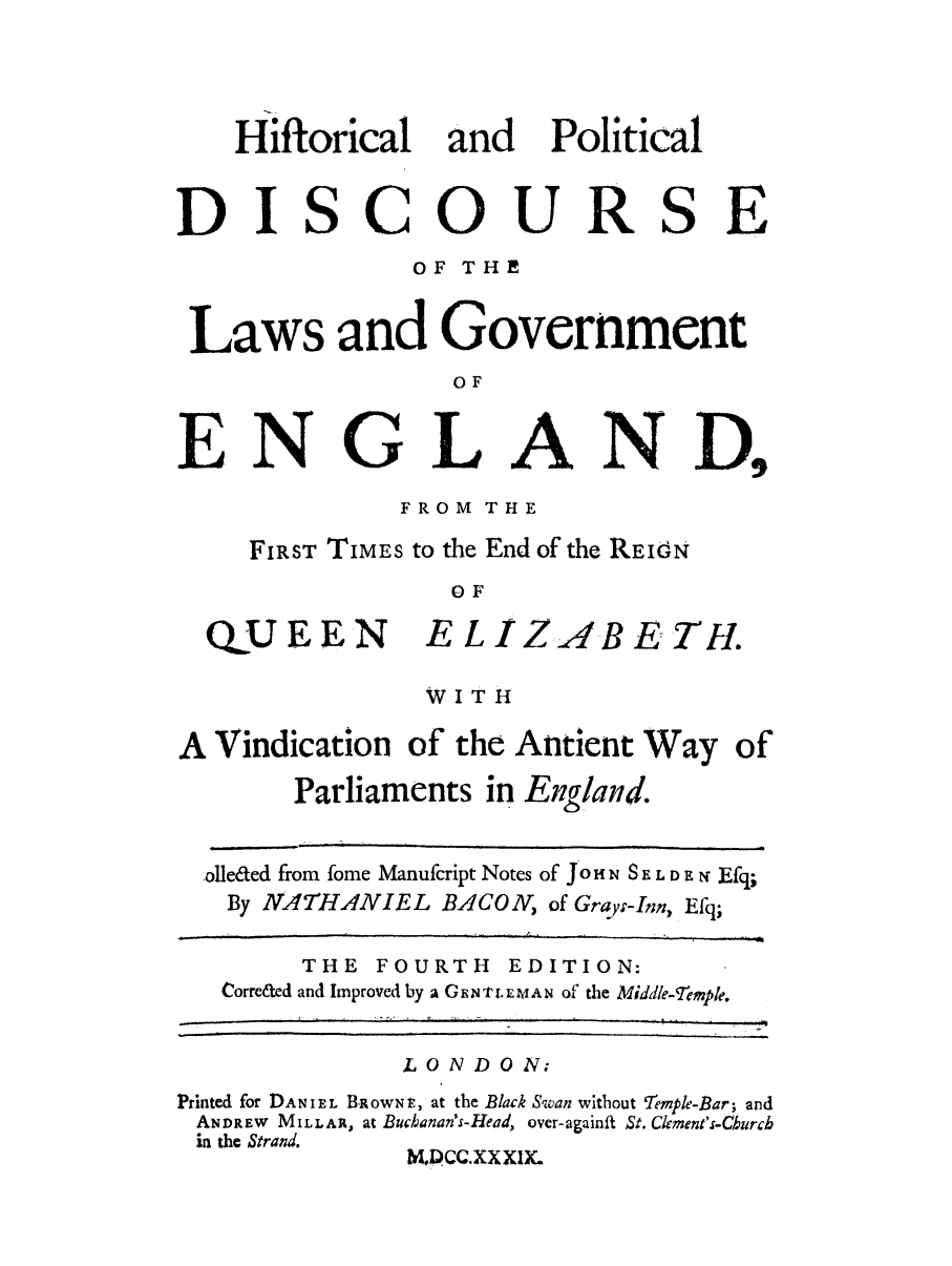 handle is hein.selden/hipoldla0001 and id is 1 raw text is: Hiftorical and Political
DISCOURSE
OF THE
Laws and Government
OF
ENGLAND,
FROM THE
FIRST TIMES to the End of the REIdN
OF
QUEEN E L IZAB E TH.
WIT I
A Vindication of the Antient Way of
Parliaments in England.
.olleded from fome Manufcript Notes of jo H N S E L D E N Efq;
By NATHANIEL BACON, of Grayj-Inn, Efq;
THE FOURTH EDITION:
Corre&ed and Improved by a GE N''rT. L W A N of the Middle-Temple.
LONDON.
Printed for DANI ,L BROWN , at the Black Swan without Temple-Bar; and
ANDREW MILLAR, at Buchanan's-Head, over-againft St. Clement's-Church
in the Strand.
M, DCC.XX XIK.


